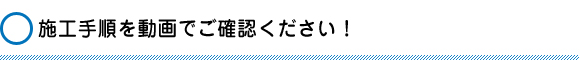 施工手順を動画でご確認ください！